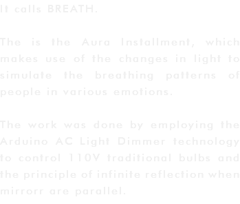 It calls BREATH. The is the Aura Installment, which makes use of the changes in light to simulate the breathing patterns of people in various emotions. The work was done by employing the Arduino AC Light Dimmer technology to control 110V traditional bulbs and the principle of infinite reflection when mirrorr are parallel. 